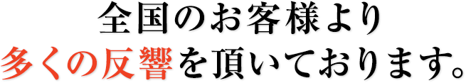 全国のお客様より多くの反響を頂いております。