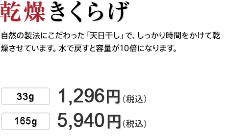 乾燥きくらげ 自然の製法にこだわった「天日干し」で、しっかり時間をかけて乾燥させています。水で戻すと容量が10倍になります。 20g 648円（税込） 49g 1,296円（税込） 200g 5,400円（税込）