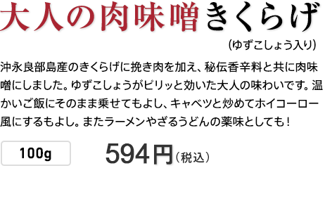 大人の肉味噌きくらげ（ゆずごしょう入り） 沖永良部島産のきくらげに挽き肉を加え、秘伝香辛料と共に肉味噌にしました。ゆずこしょうがピリッと効いた大人の味わいです。温かいご飯にそのまま乗せてもよし、キャベツと炒めてホイコーロー風にするもよし。またラーメンやざるうどんの薬味としても！ 100g 540円（税込）