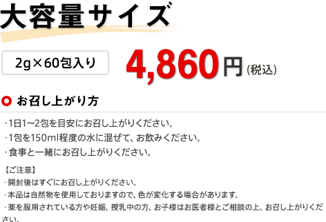 大容量サイズ 2g×60包入り 4,860円（税込） お召し上がり方 ・1日1〜2包を目安にお召し上がりください。・1包を150ml程度の水に混ぜて、お飲みください。・食事と一緒にお召し上がりください。 【ご注意】・開封後はすぐにお召し上がりください。・本品は自然物を使用しておりますので、色が変化する場合があります。・薬を服用されている方や妊娠、授乳中の方、お子様はお医者様とご相談の上、お召し上がりください。